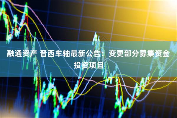融通资产 晋西车轴最新公告:变更部分募集资金投资项目
