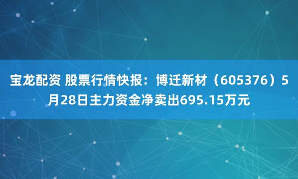 宝龙配资 股票行情快报:博迁新材(605376)5月28日主力资金净卖出695.15万元