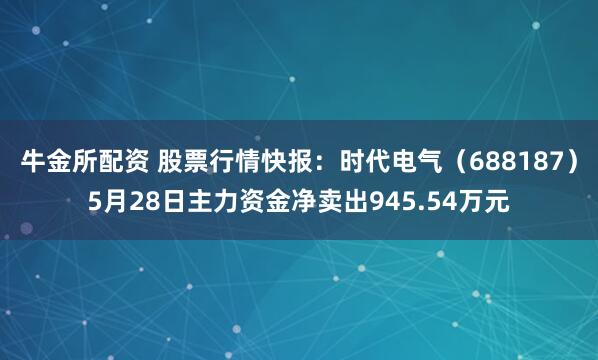 牛金所配资 股票行情快报:时代电气(688187)5月28日主力资金净卖出945.54万元
