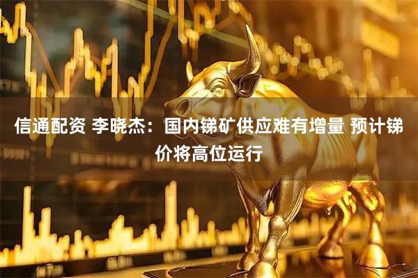 信通配资 李晓杰:国内锑矿供应难有增量 预计锑价将高位运行
