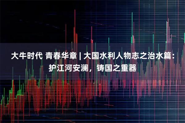 大牛时代 青春华章 | 大国水利人物志之治水篇:护江河安澜,铸国之重器