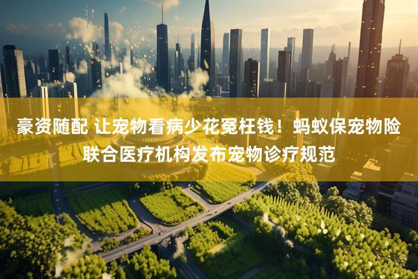 豪资随配 让宠物看病少花冤枉钱!蚂蚁保宠物险联合医疗机构发布宠物诊疗规范