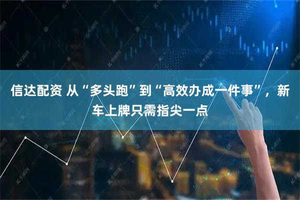 信达配资 从“多头跑”到“高效办成一件事”，新车上牌只需指尖一点