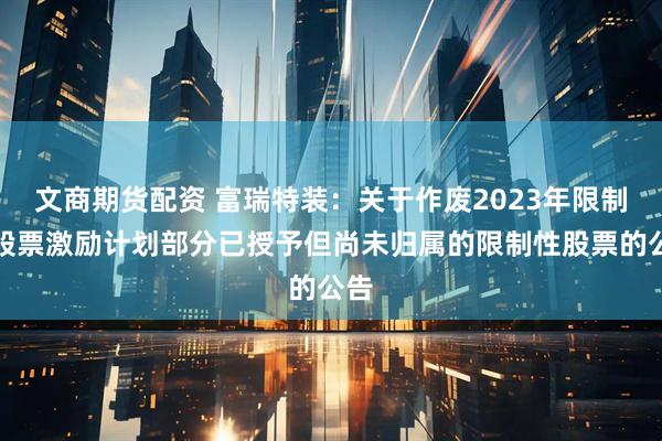 文商期货配资 富瑞特装：关于作废2023年限制性股票激励计划部分已授予但尚未归属的限制性股票的公告
