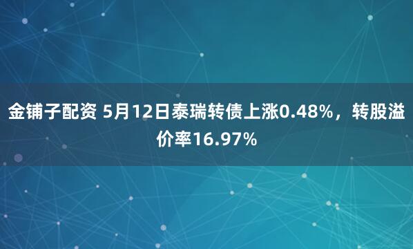 金铺子配资 5月12日泰瑞转债上涨0.48%，转股溢价率16.97%