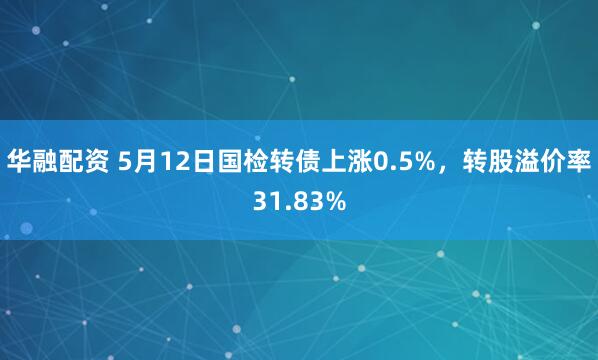 华融配资 5月12日国检转债上涨0.5%，转股溢价率31.83%