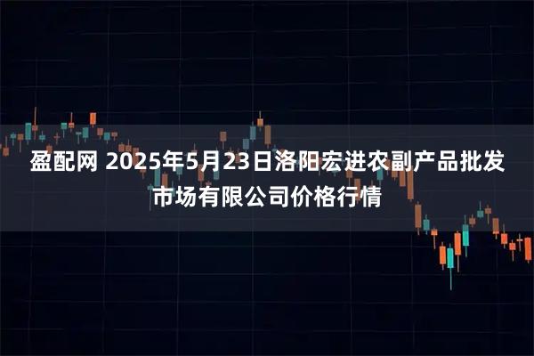 盈配网 2025年5月23日洛阳宏进农副产品批发市场有限公司价格行情