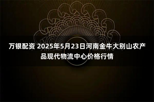 万银配资 2025年5月23日河南金牛大别山农产品现代物流中心价格行情