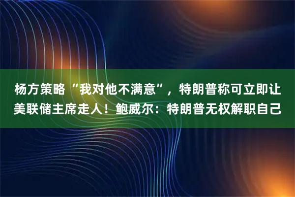 杨方策略 “我对他不满意”，特朗普称可立即让美联储主席走人！鲍威尔：特朗普无权解职自己
