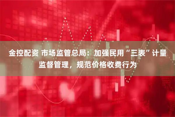 金控配资 市场监管总局：加强民用“三表”计量监督管理，规范价格收费行为