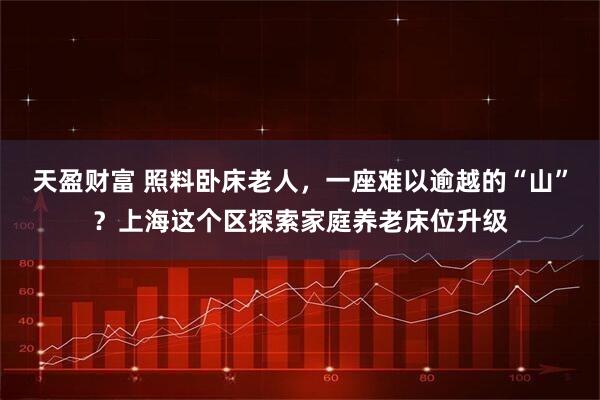 天盈财富 照料卧床老人，一座难以逾越的“山”？上海这个区探索家庭养老床位升级