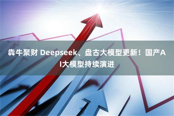 犇牛聚财 Deepseek、盘古大模型更新！国产AI大模型持续演进