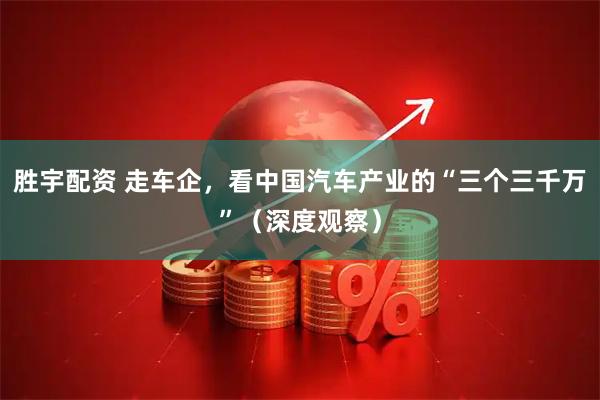 胜宇配资 走车企，看中国汽车产业的“三个三千万”（深度观察）