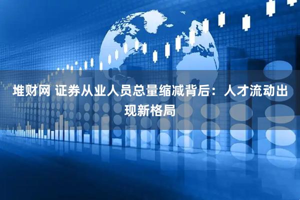 堆财网 证券从业人员总量缩减背后：人才流动出现新格局