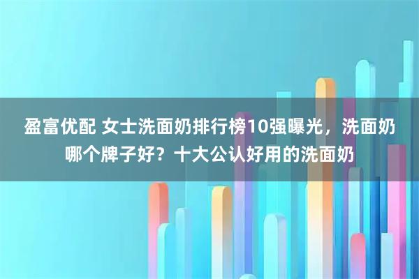 盈富优配 女士洗面奶排行榜10强曝光，洗面奶哪个牌子好？十大公认好用的洗面奶