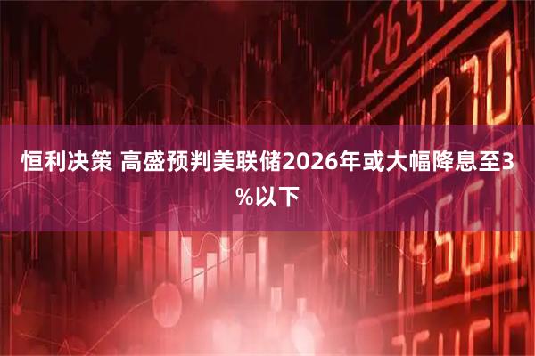 恒利决策 高盛预判美联储2026年或大幅降息至3%以下